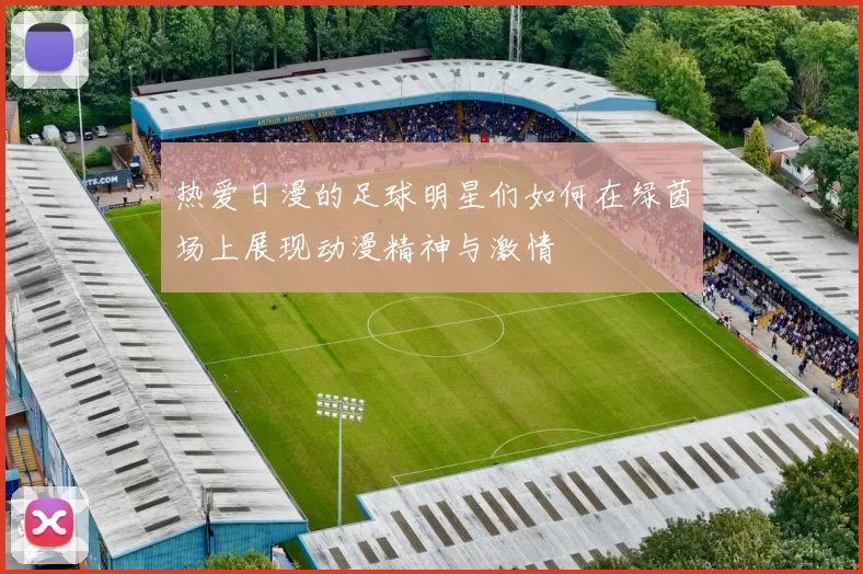 热爱日漫的足球明星们如何在绿茵场上展现动漫精神与激情
