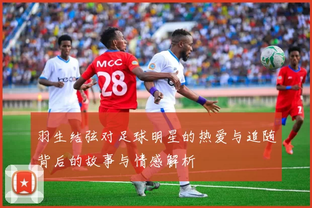 羽生结弦对足球明星的热爱与追随背后的故事与情感解析