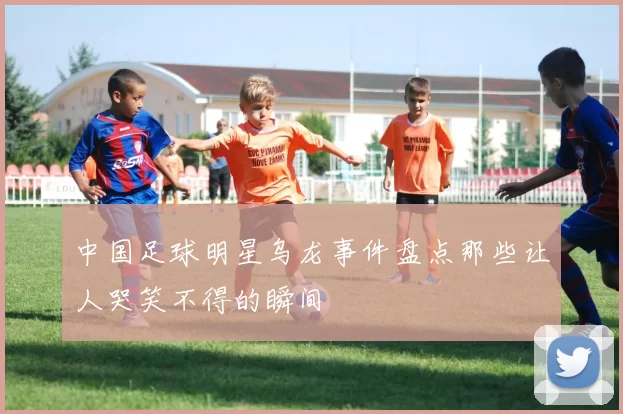 中国足球明星乌龙事件盘点那些让人哭笑不得的瞬间