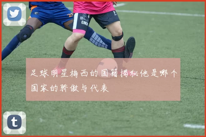 足球明星梅西的国籍揭秘他是哪个国家的骄傲与代表