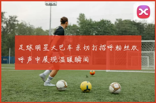 足球明星大巴车亲切打招呼粉丝欢呼声中展现温暖瞬间