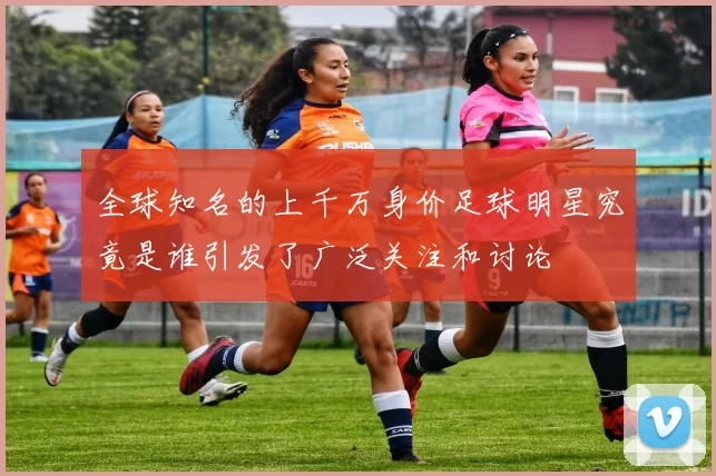 全球知名的上千万身价足球明星究竟是谁引发了广泛关注和讨论