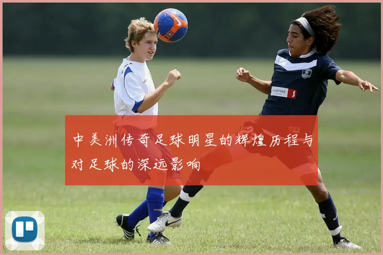 中美洲传奇足球明星的辉煌历程与对足球的深远影响
