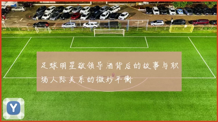 足球明星敬领导酒背后的故事与职场人际关系的微妙平衡