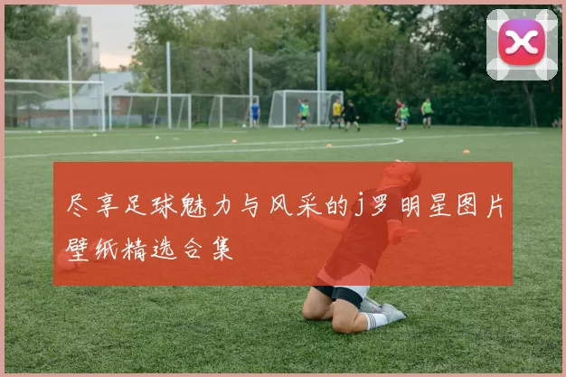尽享足球魅力与风采的j罗明星图片壁纸精选合集