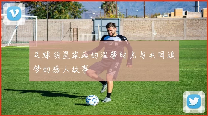 足球明星家庭的温馨时光与共同追梦的感人故事
