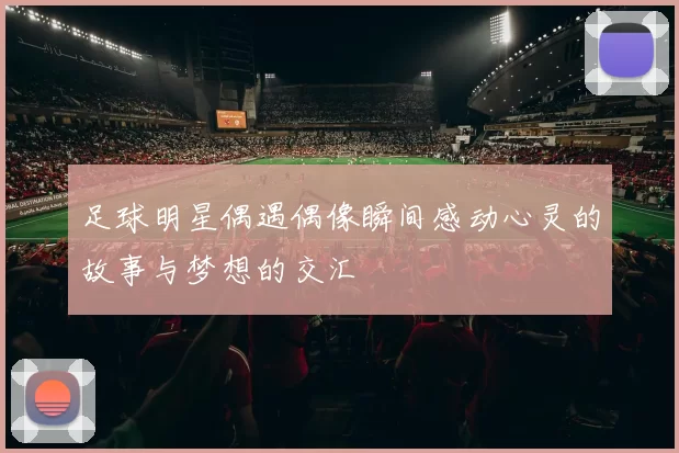 足球明星偶遇偶像瞬间感动心灵的故事与梦想的交汇