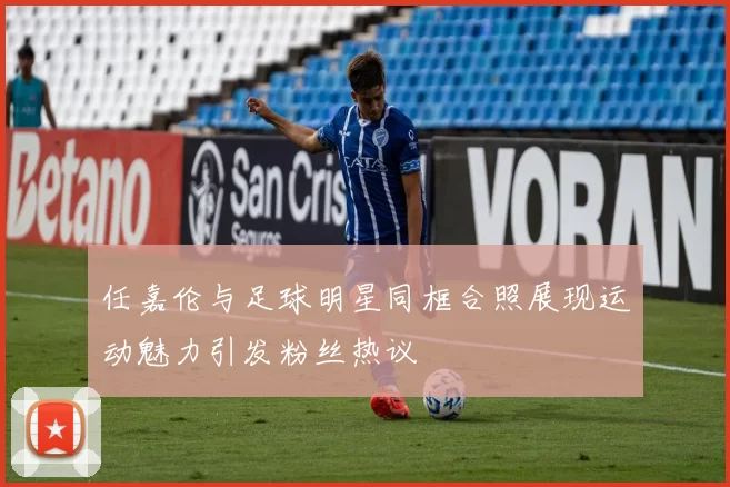 任嘉伦与足球明星同框合照展现运动魅力引发粉丝热议