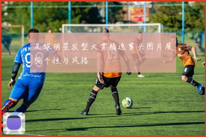 足球明星发型大赏精选剪头图片展现个性与风格