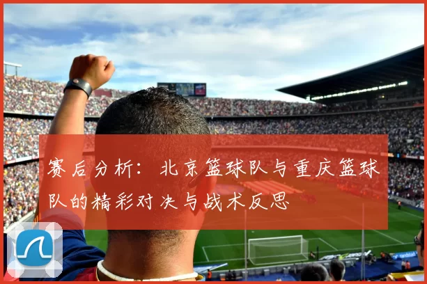 赛后分析：北京篮球队与重庆篮球队的精彩对决与战术反思