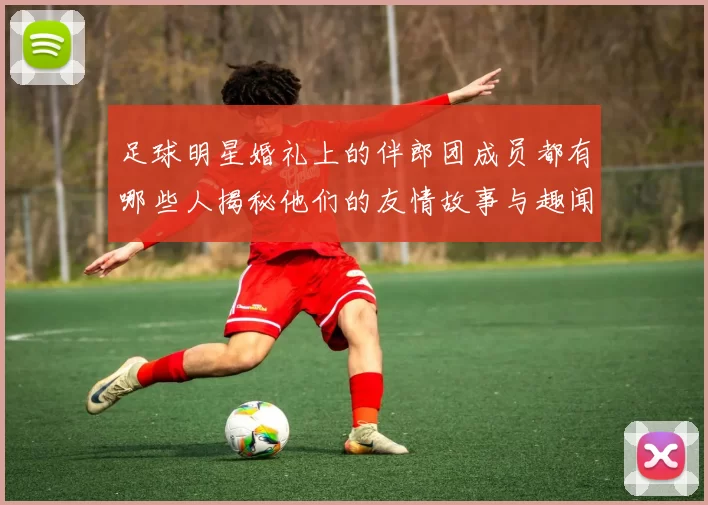 足球明星婚礼上的伴郎团成员都有哪些人揭秘他们的友情故事与趣闻