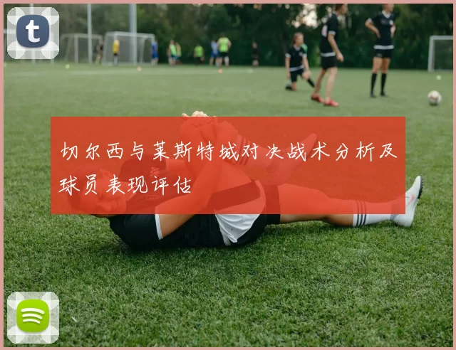 切尔西与莱斯特城对决战术分析及球员表现评估