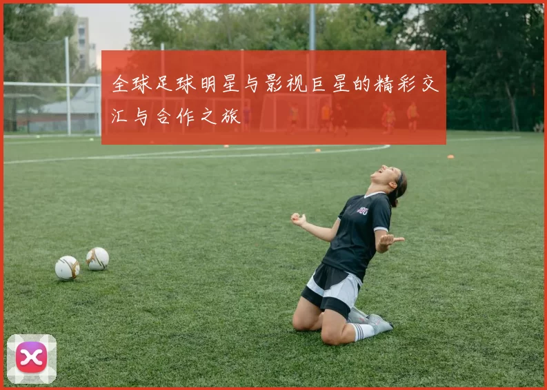 全球足球明星与影视巨星的精彩交汇与合作之旅