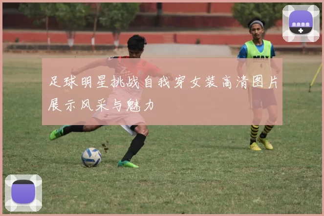 足球明星挑战自我穿女装高清图片展示风采与魅力