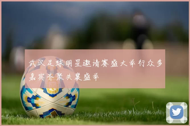 武汉足球明星邀请赛盛大举行众多嘉宾齐聚共襄盛举