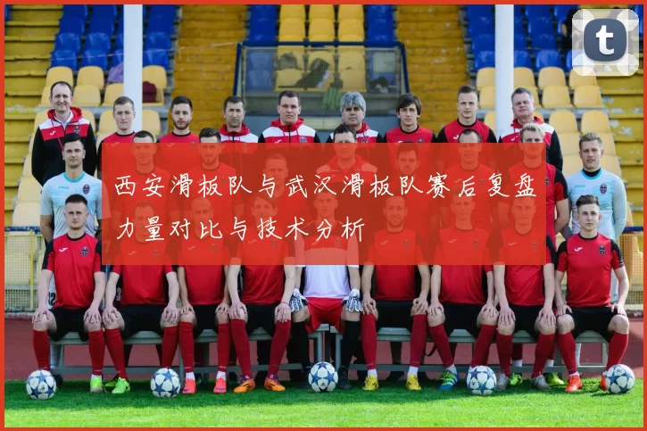 西安滑板队与武汉滑板队赛后复盘力量对比与技术分析