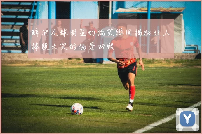 醉酒足球明星的搞笑瞬间揭秘让人捧腹大笑的场景回顾