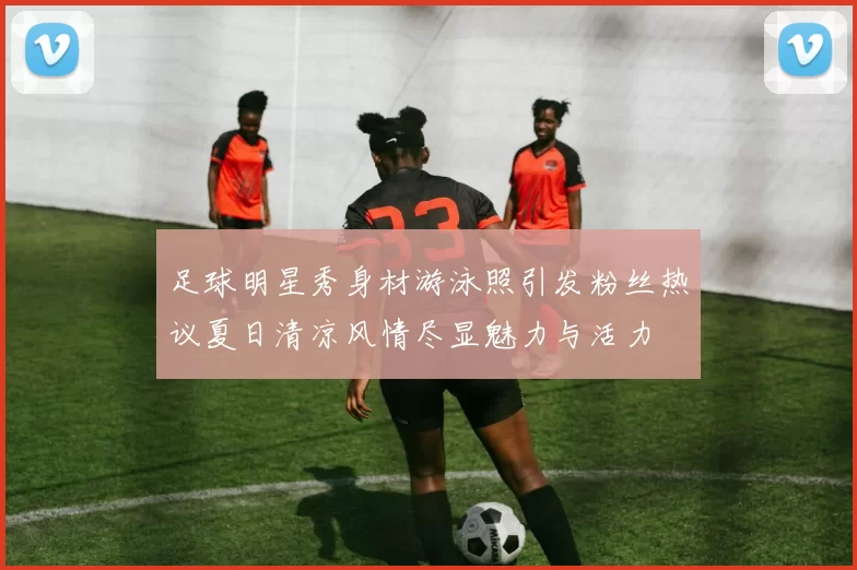 足球明星秀身材游泳照引发粉丝热议夏日清凉风情尽显魅力与活力