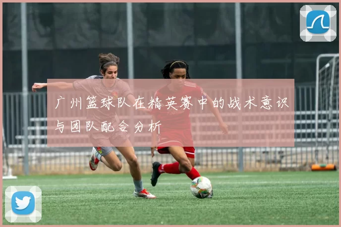 广州篮球队在精英赛中的战术意识与团队配合分析