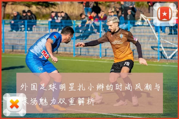 外国足球明星扎小辫的时尚风潮与球场魅力双重解析