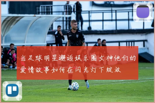 当足球明星邂逅娱乐圈女神他们的爱情故事如何在闪光灯下绽放