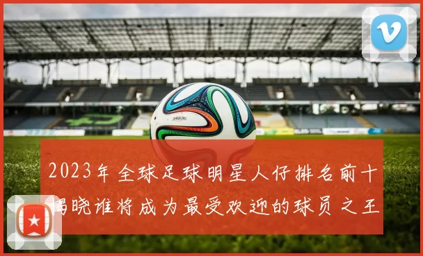 2023年全球足球明星人仔排名前十揭晓谁将成为最受欢迎的球员之王
