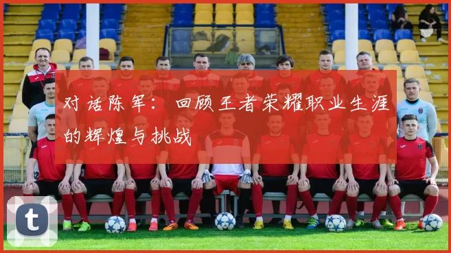 对话陈军：回顾王者荣耀职业生涯的辉煌与挑战
