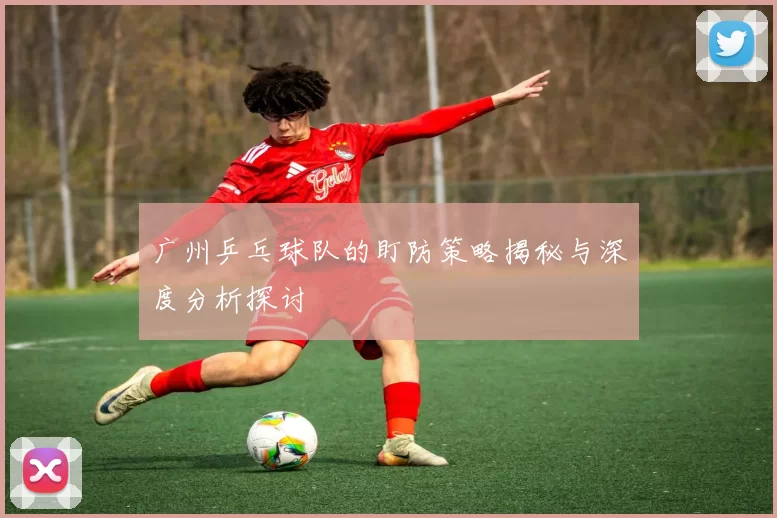 广州乒乓球队的盯防策略揭秘与深度分析探讨