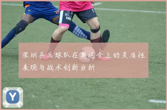 深圳乒乓球队在奥运会上的灵活性表现与战术创新分析