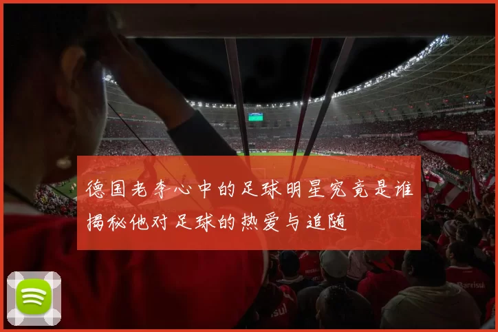 德国老李心中的足球明星究竟是谁揭秘他对足球的热爱与追随