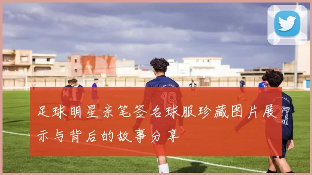 足球明星亲笔签名球服珍藏图片展示与背后的故事分享