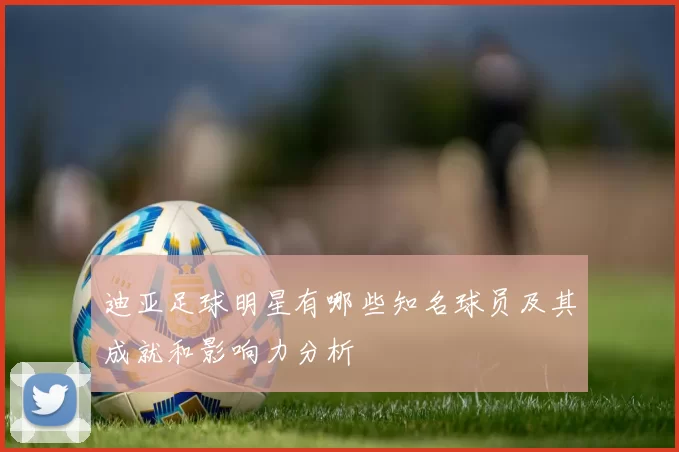 迪亚足球明星有哪些知名球员及其成就和影响力分析