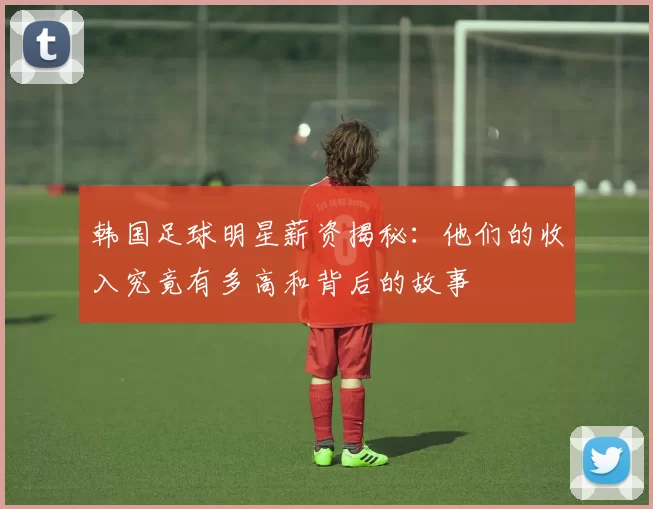 韩国足球明星薪资揭秘：他们的收入究竟有多高和背后的故事
