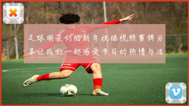 足球明星们的新年祝福视频剪辑分享让我们一起感受节日的热情与活力