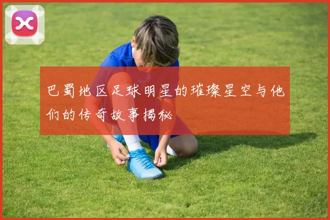 巴蜀地区足球明星的璀璨星空与他们的传奇故事揭秘
