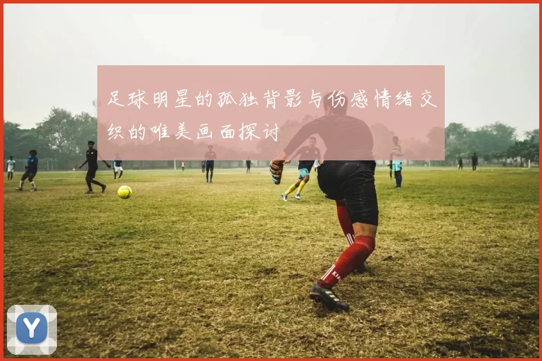 足球明星的孤独背影与伤感情绪交织的唯美画面探讨