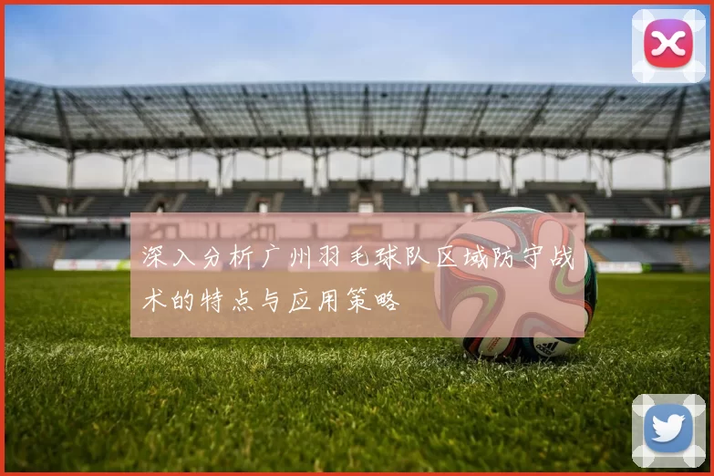 深入分析广州羽毛球队区域防守战术的特点与应用策略
