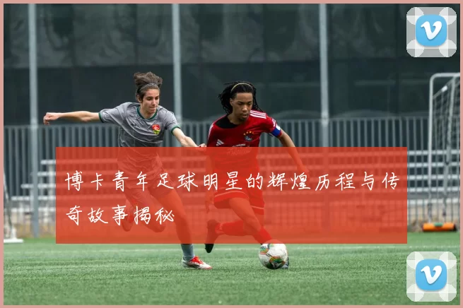 博卡青年足球明星的辉煌历程与传奇故事揭秘