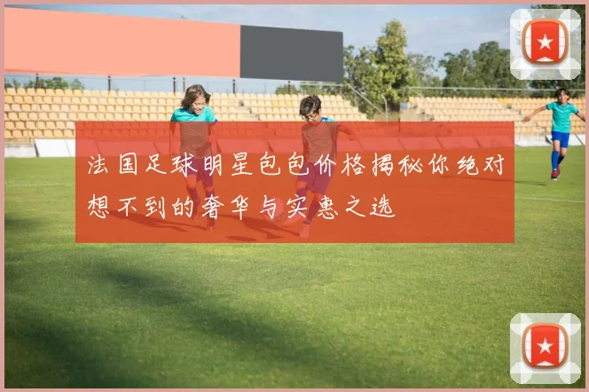 法国足球明星包包价格揭秘你绝对想不到的奢华与实惠之选