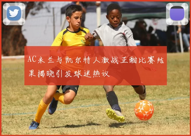 AC米兰与凯尔特人激战正酣比赛结果揭晓引发球迷热议