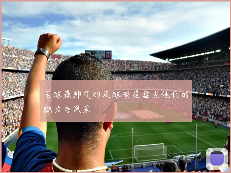 全球最帅气的足球明星盘点他们的魅力与风采
