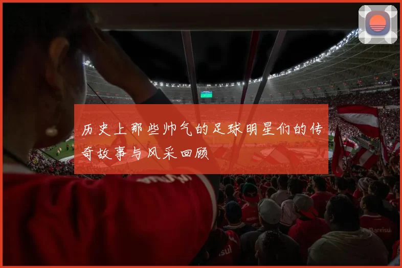 历史上那些帅气的足球明星们的传奇故事与风采回顾