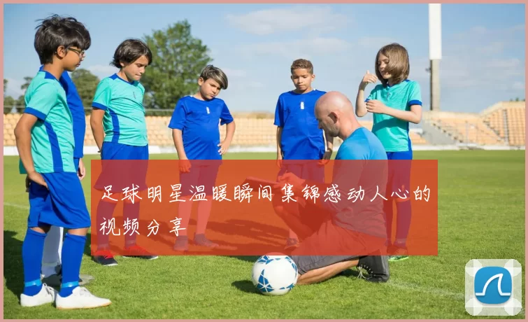 足球明星温暖瞬间集锦感动人心的视频分享