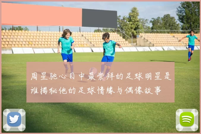 周星驰心目中最崇拜的足球明星是谁揭秘他的足球情缘与偶像故事
