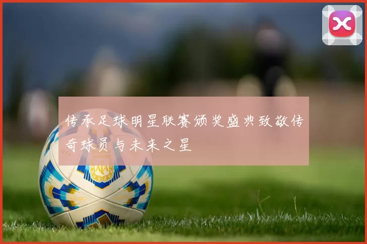传承足球明星联赛颁奖盛典致敬传奇球员与未来之星