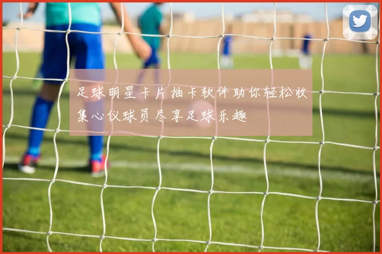 足球明星卡片抽卡软件助你轻松收集心仪球员尽享足球乐趣