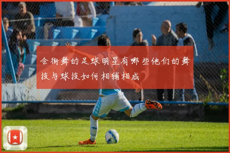 会街舞的足球明星有哪些他们的舞技与球技如何相辅相成