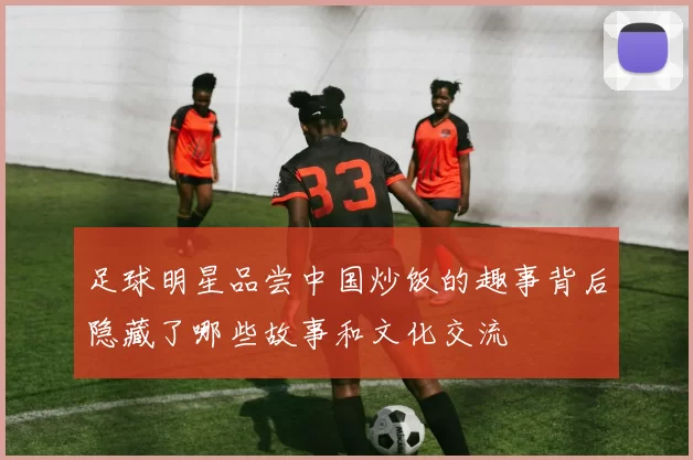 足球明星品尝中国炒饭的趣事背后隐藏了哪些故事和文化交流