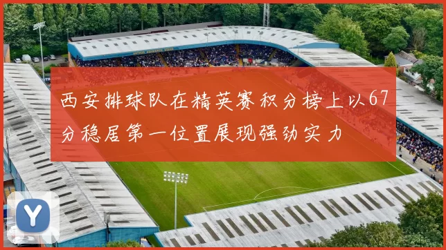 西安排球队在精英赛积分榜上以67分稳居第一位置展现强劲实力