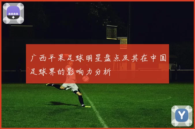 广西平果足球明星盘点及其在中国足球界的影响力分析